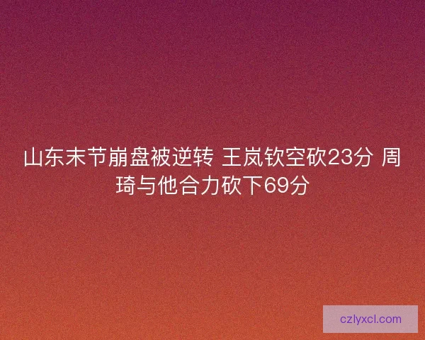 山东末节崩盘被逆转 王岚钦空砍23分 周琦与他合力砍下69分