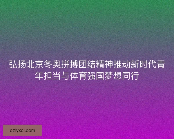 弘扬北京冬奥拼搏团结精神推动新时代青年担当与体育强国梦想同行