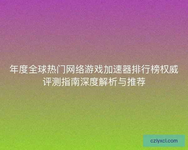 年度全球热门网络游戏加速器排行榜权威评测指南深度解析与推荐