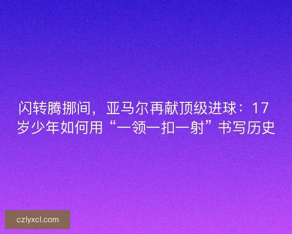 闪转腾挪间，亚马尔再献顶级进球：17 岁少年如何用 “一领一扣一射” 书写历史