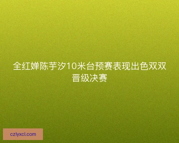 全红婵陈芋汐10米台预赛表现出色双双晋级决赛
