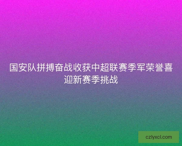 国安队拼搏奋战收获中超联赛季军荣誉喜迎新赛季挑战