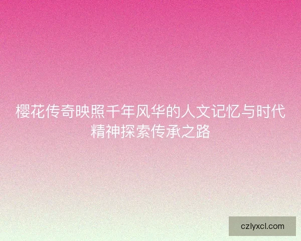 樱花传奇映照千年风华的人文记忆与时代精神探索传承之路