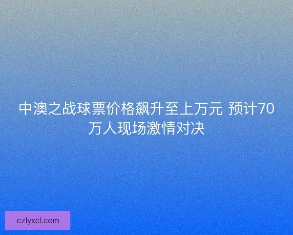 中澳之战球票价格飙升至上万元 预计70万人现场激情对决